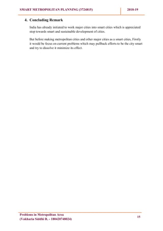 SMART METROPOLITAN PLANNING (3724815) 2018-19
Problems in Metropolitan Area
(Vakharia Siddhi R. - 180420748024)
15
4. Concluding Remark
India has already initiated to work major cities into smart cities which is appreciated
stop towards smart and sustainable development of cities.
But before making metropolitan cities and other major cities as a smart cities, Firstly
it would be focus on current problems which may pullback efforts to be the city smart
and try to dissolve it minimize its effect.
 