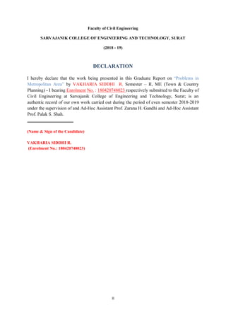 II
Faculty of Civil Engineering
SARVAJANIK COLLEGE OF ENGINEERING AND TECHNOLOGY, SURAT
(2018 - 19)
DECLARATION
I hereby declare that the work being presented in this Graduate Report on ―Problems in
Metropolitan Area‖ by VAKHARIA SIDDHI R. Semester – II, ME (Town & Country
Planning) - I bearing Enrolment No. : 180420748023 respectively submitted to the Faculty of
Civil Engineering at Sarvajanik College of Engineering and Technology, Surat; is an
authentic record of our own work carried out during the period of even semester 2018-2019
under the supervision of and Ad-Hoc Assistant Prof. Zarana H. Gandhi and Ad-Hoc Assistant
Prof. Palak S. Shah.
______________________
(Name & Sign of the Candidate)
VAKHARIA SIDDHI R.
(Enrolment No.: 180420748023)
 