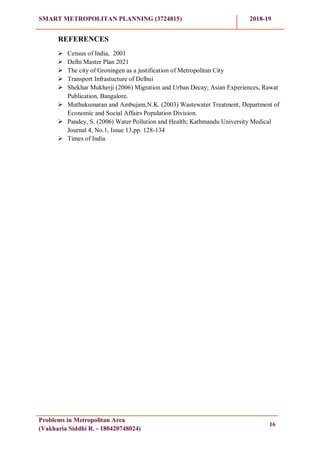 SMART METROPOLITAN PLANNING (3724815) 2018-19
Problems in Metropolitan Area
(Vakharia Siddhi R. - 180420748024)
16
REFERENCES
 Census of India, 2001
 Delhi Master Plan 2021
 The city of Groningen as a justification of Metropolitan City
 Transport Infrastucture of Delhui
 Shekhar Mukherji (2006) Migration and Urban Decay; Asian Experiences, Rawat
Publication, Bangalore.
 Muthukumaran and Ambujam,N.K. (2003) Wastewater Treatment, Department of
Economic and Social Affairs Population Division.
 Pandey, S. (2006) Water Pollution and Health; Kathmandu University Medical
Journal 4, No.1, Issue 13,pp. 128-134
 Times of India
 