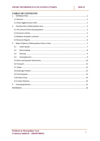 SMART METROPOLITAN PLANNING (3724815) 2018-19
Problems in Metropolitan Area
(Vakharia Siddhi R. - 180420748024)
i
TABLE OF CONTENTS
1. INTRODUCTION ......................................................................................................................... 1
1.1 General.................................................................................................................................... 1
1.2 Urban Agglomeration (UA):...................................................................................................... 1
2. Characteristics of Metropolitan Area ......................................................................................... 5
2.1 The amount of the total population ......................................................................................... 5
2.2 Economic activity..................................................................................................................... 5
2.3 Mobility of people’s activities .................................................................................................. 5
2.4 Structure Regions .................................................................................................................... 6
3. Major Problems of Metropolitan Cities in India.......................................................................... 7
3.1 Urban Sprawl: .................................................................................................................... 7
3.2 Overcrowding .................................................................................................................... 8
3.3 Housing.............................................................................................................................. 9
3.4 Unemployment.................................................................................................................. 9
3.5 Slums and Squatter Settlements ............................................................................................ 10
3.6 Transport............................................................................................................................... 11
3.7 Water ................................................................................................................................... 12
3.8 Sewerage Problem................................................................................................................. 13
3.9 Trash Disposal........................................................................................................................ 13
3.10 Urban Crime ........................................................................................................................ 14
3.11 Urban Pollution.................................................................................................................... 14
4. Concluding Remark.................................................................................................................. 15
REFERENCES.................................................................................................................................... 16
 