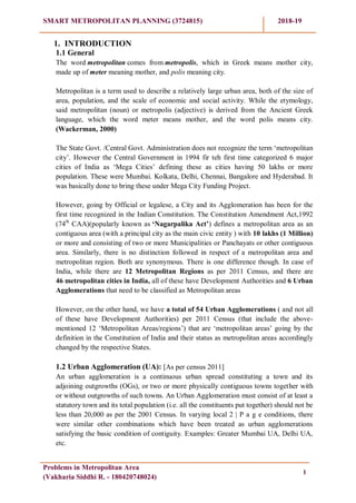 SMART METROPOLITAN PLANNING (3724815) 2018-19
Problems in Metropolitan Area
(Vakharia Siddhi R. - 180420748024)
1
1. INTRODUCTION
1.1 General
The word metropolitan comes from metropolis, which in Greek means mother city,
made up of meter meaning mother, and polis meaning city.
Metropolitan is a term used to describe a relatively large urban area, both of the size of
area, population, and the scale of economic and social activity. While the etymology,
said metropolitan (noun) or metropolis (adjective) is derived from the Ancient Greek
language, which the word meter means mother, and the word polis means city.
(Wackerman, 2000)
The State Govt. /Central Govt. Administration does not recognize the term ‗metropolitan
city‘. However the Central Government in 1994 fir teh first time categorized 6 major
cities of India as ‗Mega Cities‘ defining these as cities having 50 lakhs or more
population. These were Mumbai. Kolkata, Delhi, Chennai, Bangalore and Hyderabad. It
was basically done to bring these under Mega City Funding Project.
However, going by Official or legalese, a City and its Agglomeration has been for the
first time recognized in the Indian Constitution. The Constitution Amendment Act,1992
(74th
CAA)(popularly known as „Nagarpalika Act‟) defines a metropolitan area as an
contiguous area (with a principal city as the main civic entity ) with 10 lakhs (1 Million)
or more and consisting of two or more Municipalities or Panchayats or other contiguous
area. Similarly, there is no distinction followed in respect of a metropolitan area and
metropolitan region. Both are synonymous. There is one difference though. In case of
India, while there are 12 Metropolitan Regions as per 2011 Census, and there are
46 metropolitan cities in India, all of these have Development Authorities and 6 Urban
Agglomerations that need to be classified as Metropolitan areas
However, on the other hand, we have a total of 54 Urban Agglomerations ( and not all
of these have Development Authorities) per 2011 Census (that include the above-
mentioned 12 ‗Metropolitan Areas/regions‘) that are ‗metropolitan areas‘ going by the
definition in the Constitution of India and their status as metropolitan areas accordingly
changed by the respective States.
1.2 Urban Agglomeration (UA): [As per census 2011]
An urban agglomeration is a continuous urban spread constituting a town and its
adjoining outgrowths (OGs), or two or more physically contiguous towns together with
or without outgrowths of such towns. An Urban Agglomeration must consist of at least a
statutory town and its total population (i.e. all the constituents put together) should not be
less than 20,000 as per the 2001 Census. In varying local 2 | P a g e conditions, there
were similar other combinations which have been treated as urban agglomerations
satisfying the basic condition of contiguity. Examples: Greater Mumbai UA, Delhi UA,
etc.
 