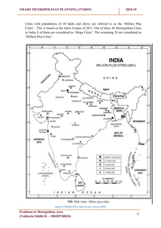 SMART METROPOLITAN PLANNING (3724815) 2018-19
Problems in Metropolitan Area
(Vakharia Siddhi R. - 180420748024)
3
Cities with populations of 10 lakhs and above are referred to as the ‗Million Plus
Cities‘. This is based on the latest Census of 2011. Out of these 46 Metropolitan Cities
in India, 8 of them are considered as ‗Mega Cities‘. The remaining 38 are considered as
‗Million Plus Cities‘.
Figure 2 Million Plus Cities as per cencus 2001
 