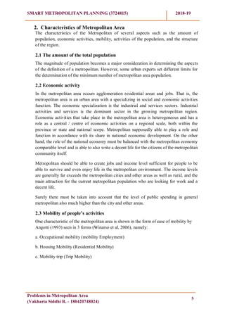 SMART METROPOLITAN PLANNING (3724815) 2018-19
Problems in Metropolitan Area
(Vakharia Siddhi R. - 180420748024)
5
2. Characteristics of Metropolitan Area
The characteristics of the Metropolitan of several aspects such as the amount of
population, economic activities, mobility, activities of the population, and the structure
of the region.
2.1 The amount of the total population
The magnitude of population becomes a major consideration in determining the aspects
of the definition of a metropolitan. However, some urban experts set different limits for
the determination of the minimum number of metropolitan area population.
2.2 Economic activity
In the metropolitan area occurs agglomeration residential areas and jobs. That is, the
metropolitan area is an urban area with a specializing in social and economic activities
function. The economic specialization is the industrial and services sectors. Industrial
activities and services is the dominant sector in the growing metropolitan region.
Economic activities that take place in the metropolitan area is heterogeneous and has a
role as a central / centre of economic activities on a regional scale, both within the
province or state and national scope. Metropolitan supposedly able to play a role and
function in accordance with its share in national economic development. On the other
hand, the role of the national economy must be balanced with the metropolitan economy
comparable level and is able to also write a decent life for the citizens of the metropolitan
community itself.
Metropolitan should be able to create jobs and income level sufficient for people to be
able to survive and even enjoy life in the metropolitan environment. The income levels
are generally far exceeds the metropolitan cities and other areas as well as rural, and the
main attraction for the current metropolitan population who are looking for work and a
decent life.
Surely there must be taken into account that the level of public spending in general
metropolitan also much higher than the city and other areas.
2.3 Mobility of people‟s activities
One characteristic of the metropolitan area is shown in the form of ease of mobility by
Angotti (1993) seen in 3 forms (Winarso et al, 2006), namely:
a. Occupational mobility (mobility Employment)
b. Housing Mobility (Residential Mobility)
c. Mobility trip (Trip Mobility)
 