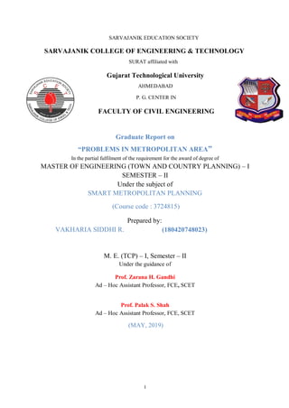 I
SARVAJANIK EDUCATION SOCIETY
SARVAJANIK COLLEGE OF ENGINEERING & TECHNOLOGY
SURAT affiliated with
Gujarat Technological University
AHMEDABAD
P. G. CENTER IN
FACULTY OF CIVIL ENGINEERING
Graduate Report on
“PROBLEMS IN METROPOLITAN AREA”
In the partial fulfilment of the requirement for the award of degree of
MASTER OF ENGINEERING (TOWN AND COUNTRY PLANNING) – I
SEMESTER – II
Under the subject of
SMART METROPOLITAN PLANNING
(Course code : 3724815)
Prepared by:
VAKHARIA SIDDHI R. (180420748023)
M. E. (TCP) – I, Semester – II
Under the guidance of
Prof. Zarana H. Gandhi
Ad – Hoc Assistant Professor, FCE, SCET
Prof. Palak S. Shah
Ad – Hoc Assistant Professor, FCE, SCET
(MAY, 2019)
 