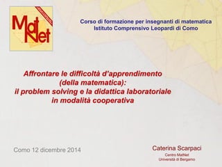 Caterina Scarpaci
Centro MatNet
Università di Bergamo
Como 12 dicembre 2014
Affrontare le difficoltà d’apprendimento
(della matematica):
il problem solving e la didattica laboratoriale
in modalità cooperativa
Corso di formazione per insegnanti di matematica
Istituto Comprensivo Leopardi di Como
 