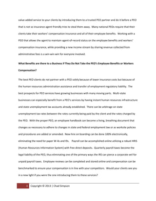 value-added service to your clients by introducing them to a trusted PEO partner and do it before a PEO

that is not so insurance agent-friendly tries to steal them away. Many national PEOs require that their

clients take their workers’ compensation insurance and all of their employee benefits. Working with a

PEO that allows the agent to maintain agent-of-record status on the employee benefits and workers’

compensation insurance, while providing a new income stream by sharing revenue collected from

administrative fees is a win-win-win for everyone involved.


What Benefits are there to a Business if They Do Not Take the PEO’s Employee Benefits or Workers

Compensation?


The best PEO clients do not partner with a PEO solely because of lower insurance costs but because of

the human resources administration assistance and transfer of employment regulatory liability. The

best prospects for PEO services have growing businesses with many moving parts. Multi-state

businesses can especially benefit from a PEO’s services by having instant human resources infrastructure

and state unemployment tax accounts already established. There can be arbitrage on state

unemployment tax rates between the rates currently being paid by the client and the rates charged by

the PEO. With the proper PEO, an employee handbook can become a living, breathing document that

changes as necessary to adhere to changes in state and federal employment law or as worksite policies

and procedures are added or amended. New-hire on boarding can be done 100% electronically,

eliminating the need for paper W-4s and I9s. Payroll can be accomplished online utilizing a robust HRIS

(Human Resources Information System) with free direct deposits. Quarterly payroll taxes become the

legal liability of the PEO, thus eliminating one of the primary ways the IRS can pierce a corporate veil for

unpaid payroll taxes. Employee reviews can be completed and stored online and compensation can be

benchmarked to ensure your compensation is in line with your competitors. Would your clients see you

in a new light if you were the one introducing them to these services?


       3   Copyright © 2013 | Chad Simpson | (972) 400-2423 | csimpson@oasisadvantage.com
 