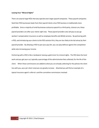 Leasing Your “Mineral Rights”


There are several large PEOs that also operate even larger payroll companies. These payroll companies

feed their PEO businesses leads from their payroll clients since PEO business is traditionally more

profitable. Since a majority of small businesses outsource payroll to a third party, chances are, these

payroll providers are after your clients right now. These payroll providers also sell pay-as-you-go

workers’ compensation insurance as well as employee benefits and 401(k) services. By partnering with

a PEO, and introducing your clients to the PEO solution first, they are less likely to be led astray by their

payroll provider. By allowing a PEO to pan your pay dirt, you can play defense against the competition

while also increasing your income.


Partnering with a PEO is like a landowner leasing a gold miner his mineral rights. The PEO does the hard

work and you get your cut, typically a percentage of the administrative fees collected, for the life of the

client. When these commissions are added to what you are already collecting for the policies the client

has with you, your per-client revenues can greatly increase. A sample commission chart is available

upon request.




       4   Copyright © 2013 | Chad Simpson | (972) 400-2423 | csimpson@oasisadvantage.com
 