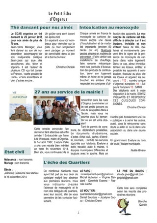 2
Le CCAS organise un thé
dansant le 25 janvier 2015
pour nos ainés de plus de
70 ans.
Jean-Pierre Ménager, vous
fera danser au son de son
accordéon accompagné par
son inséparable collègue
Jean-Louis qui joue des
saxophones alto, ténor et
soprano. Il est l’auteur de
plusieurs CD «ça fait danser
la France», «carte postale de
Paris», «Paris accordéon» et
bien d’autres encore .
Un goûter sera servi durant
cet après-midi
En espérant vous voir nom-
breux pour virevolter sur la
piste ou tout simplement
venir partager un moment
de convivialité dans la joie
et la bonne humeur.
Christine Chirade
Chaque année en France le
monoxyde de carbone de-
meure encore une cause
d’hospitalisation et de morta-
lité importante (environ 50
décès par an). Quelques
gestes simples en matière de
prévention : Faire vérifier ses
installations de chauffage,
faire ramoner mécanique-
ment ses conduits d’évacua-
tion des produits de combus-
tion, aérer son logement
même en hiver et ne jamais
boucher les entrées d’air,
respecter les consignes d’uti-
De nombreux habitants nous
ayant fait part de leur désir de
participer malgré leur absence
aux premières réunions, nous
vous indiquons ci-après
l'adresse de messagerie et le
nom des délégués de quartiers,
avec leur accord, afin de vous
permettre de les contacter faci-
lement.
LE PARC :
conseilquartierduparc@gmail.com
Michel Aubreton – Virginie Dar-
dard – Dorothée Evanno – Pas-
cale Labbé
LE MOUTIER :
quartierdumoutier@gmail.com
Daniel Bourdais – Jocelyne Cec-
co – Christian Crenn
Thé dansant pour nos aînés
Etat civil
rencontrer dans les rues
d’Orgerus à emmener un
de ses petits garçons ou
une de ses petites filles à
l’école, mais vous ne
pourrez plus lui deman-
der où en est votre dos-
sier !
Tant de permis de cons-
truire, de déclarations préalables,
de documents d’urbanisme,
d’actes d’état civil, cartes d’identi-
té, courriers, ...tant de ces services
apportés aux habitants. Evelyne a
donc travaillé avec 6 maires, 6
équipes municipales différentes et
toujours avec le sourire. Mais on
Cette retraite annoncée l’an
dernier et tant attendue est enfin
arrivée ! Embauchée par Mme
Léa Wacquez, maire d’Orgerus,
le 1er août 1987, Evelyne Pellé
a pris une retraite bien méritée
en cette fin novembre 2014.
Bien sûr, vous continuerez de la
Le Petit Echo
d’Orgerus
VIE
MUNICIPALE
lisation des appareils. Le mo-
noxyde de carbone est très
difficile à détecter car il est
inodore, invisible et non
irritant. Maux de tête, ma-
laises et vomissements peu-
vent être le signe de la pré-
sence de monoxyde de car-
bone dans votre logement.
Dans ce cas, aérez immédia-
tement les locaux, arrêtez si
possible les appareils à com-
bustion, évacuez au plus vite
les locaux et appelez les se-
cours : 112 : numéro unique
d’urgence européen 18 : Sa-
peurs Pompiers 15 : SAMU
Des dépliants sont à votre
disposition à la mairie. SOYEZ
VIGILANTS ET RESPECTEZ
CES QUELQUES CON-
SIGNES.
Christine Chirade
Naissance : non transmis
Mariage : non transmis
Décès :
Jeannine Guillaume née Mahieu
le 16 décembre 2014
L’écho des Quartiers
n’arrête pas brutalement une vie
« publique » à servir les autres,
aussi, vous la retrouverez sans
doute à aider ici ou là dans une
association ou dans une œuvre
sociale.
Un grand merci Evelyne au nom
de toute l’équipe municipale.
Noëlle Rivière
Intoxication au monoxyde
27 ans au service de la mairie !
LE PRE DU BOURG :
claude.pivar@gmail.com
phipitel@gmail.com
Cette liste sera complétée
selon les inscrits des pro-
chaines réunions
Blanche
Quintin
 