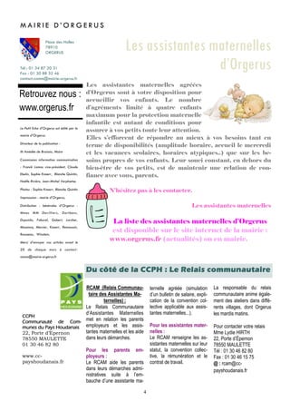 4
ternelle agréée (simulation
d’un bulletin de salaire, expli-
cation de la convention col-
lective applicable aux assis-
tantes maternelles...).
Pour les assistantes mater-
nelles :
Le RCAM renseigne les as-
sistantes maternelles sur leur
statut, la convention collec-
tive, la rémunération et le
contrat de travail.
RCAM (Relais Communau-
taire des Assistantes Ma-
ternelles) :
Le Relais Communautaire
d’Assistantes Maternelles
met en relation les parents
employeurs et les assis-
tantes maternelles et les aide
dans leurs démarches.
Pour les parents em-
ployeurs :
Le RCAM aide les parents
dans leurs démarches admi-
nistratives suite à l’em-
bauche d’une assistante ma-
La responsable du relais
communautaire anime égale-
ment des ateliers dans diffé-
rents villages, dont Orgerus
les mardis matins.
Pour contacter votre relais
Mme Lydie HIRTH
22, Porte d’Épernon
78550 MAULETTE
Tél : 01 30 46 82 80
Fax : 01 30 46 15 75
@ : rcam@cc-
payshoudanais.fr
Du côté de la CCPH : Le Relais communautaire
Tél : 01 34 87 20 31
Fax : 01 30 88 32 46
contact-comm@mairie-orgerus.fr
Retrouvez nous :
www.orgerus.fr
Les assistantes maternelles
d’Orgerus
Les assistantes maternelles agréées
d’Orgerus sont à votre disposition pour
accueillir vos enfants. Le nombre
d’agréments limité à quatre enfants
maximum pour la protection maternelle
infantile est autant de conditions pour
assurer à vos petits toute leur attention.
Elles s’efforcent de répondre au mieux à vos besoins tant en
terme de disponibilités (amplitude horaire, accueil le mercredi
et les vacances scolaires, horaires atypiques..) que sur les be-
soins propres de vos enfants. Leur souci constant, en dehors du
bien-être de vos petits, est de maintenir une relation de con-
fiance avec vous, parents.
N’hésitez pas à les contacter.
Les assistantes maternelles
La liste des assistantes maternelles d’Orgerus
est disponible sur le site internet de la mairie :
www.orgerus.fr (actualités) ou en mairie.
M A I R I E D ’ O R G E R U S
Place des Halles
78910
ORGERUS
CCPH
Communauté de Com-
munes du Pays Houdanais
22, Porte d’Epernon
78550 MAULETTE
01 30 46 82 80
www.cc-
payshoudanais.fr
Le Petit Echo d’Orgerus est édité par la
mairie d’Orgerus.
Directeur de la publication :
M Amédée de Broissia, Maire
Commission information communication
: Franck Lamas vice-président, Claude
Ebelin, Sophie Knoerr, Blanche Quintin,
Noëlle Rivière, Jean-Michel Verplaetse.
Photos : Sophie Knoerr, Blanche Quintin
Impresssion : mairie d’Orgerus,
Distribution : bénévoles d’Orgerus :
Mmes MM Devilliers, Dorléans,
Dupuichs, Faburel, Gobert, Larcher,
Mazencq, Mercier, Knoerr, Remoussin,
Rousseau, Winstein,
Merci d’envoyer vos articles avant le
20 de chaque mois à contact-
comm@mairie-orgerus.fr
 