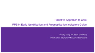 Palliative Approach to Care
PPS in Early Identification and Prognostication Indicators Guide
Dorothy Tsang, RN, BScN, CHPCN(C)
Palliative Pain & Symptom Management Consultant
 