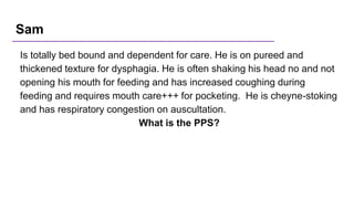Sam
Is totally bed bound and dependent for care. He is on pureed and
thickened texture for dysphagia. He is often shaking his head no and not
opening his mouth for feeding and has increased coughing during
feeding and requires mouth care+++ for pocketing. He is cheyne-stoking
and has respiratory congestion on auscultation.
What is the PPS?
 