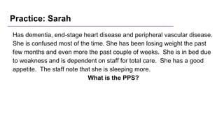 Practice: Sarah
Has dementia, end-stage heart disease and peripheral vascular disease.
She is confused most of the time. She has been losing weight the past
few months and even more the past couple of weeks. She is in bed due
to weakness and is dependent on staff for total care. She has a good
appetite. The staff note that she is sleeping more.
What is the PPS?
 