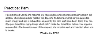 Practice: Pam
Has advanced COPD and requires low-flow oxygen when she takes longer walks in the
garden. She sits up a chair most of the day. She finds her personal care requires too
much energy and she is exhausted, so recently the care staff have been doing it for her.
She gets breathless doing things which didn’t make her breathless before. Her appetite
remains fair. She is awake most of the day and she remains alert and oriented when she
is awake.
What is the PPS?
 