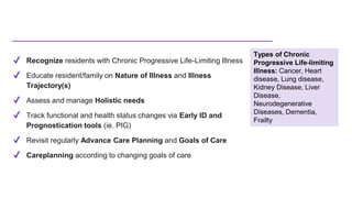 ✔ Recognize residents with Chronic Progressive Life-Limiting Illness
✔ Educate resident/family on Nature of Illness and Illness
Trajectory(s)
✔ Assess and manage Holistic needs
✔ Track functional and health status changes via Early ID and
Prognostication tools (ie. PIG)
✔ Revisit regularly Advance Care Planning and Goals of Care
✔ Careplanning according to changing goals of care
Types of Chronic
Progressive Life-limiting
Illness: Cancer, Heart
disease, Lung disease,
Kidney Disease, Liver
Disease,
Neurodegenerative
Diseases, Dementia,
Frailty
 