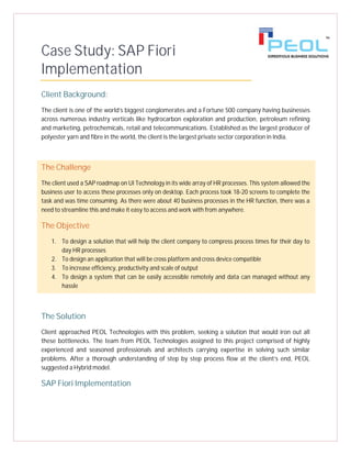 Case Study: SAP Fiori
Implementation
Client Background:
The client is one of the world’s biggest conglomerates and a Fortune 500 company having businesses
across numerous industry verticals like hydrocarbon exploration and production, petroleum refining
and marketing, petrochemicals, retail and telecommunications. Established as the largest producer of
polyester yarn and fibre in the world, the client is the largest private sector corporation in India.
The Challenge
The client used a SAP roadmap on UI Technology in its wide array of HR processes. This system allowed the
business user to access these processes only on desktop. Each process took 18-20 screens to complete the
task and was time consuming. As there were about 40 business processes in the HR function, there was a
need to streamline this and make it easy to access and work with from anywhere.
The Objective
1. To design a solution that will help the client company to compress process times for their day to
day HR processes
2. To design an application that will be cross platform and cross device compatible
3. To increase efficiency, productivity and scale of output
4. To design a system that can be easily accessible remotely and data can managed without any
hassle
The Solution
Client approached PEOL Technologies with this problem, seeking a solution that would iron out all
these bottlenecks. The team from PEOL Technologies assigned to this project comprised of highly
experienced and seasoned professionals and architects carrying expertise in solving such similar
problems. After a thorough understanding of step by step process flow at the client’s end, PEOL
suggested a Hybrid model.
SAP Fiori Implementation
 