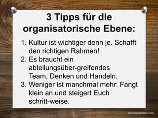 3 Tipps für die
organisatorische Ebene:
1. Kultur ist wichtiger denn je. Schafft
den richtigen Rahmen!
2. Es braucht ein
abteilungsüber-greifendes
Team, Denken und Handeln.
3. Weniger ist manchmal mehr: Fangt
klein an und steigert Euch
schritt-weise.
www.peopleizers.com
 