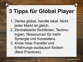 3 Tipps für Global Player
1. Denke global, handle lokal. Nicht
jeder Markt ist gleich.
2. Zentralisierte Richtlinien, Techno-
logien, Ressourcen für mehr
Synergie und Konsistenz.
3. Know How-Transfer und
Erfahrungs-austausch fördern
(Best Practices).
www.peopleizers.com
 