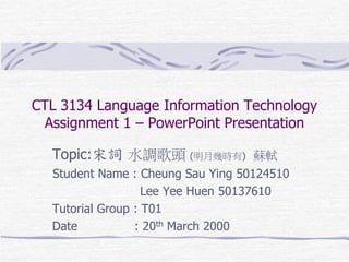 CTL 3134 Language Information Technology
Assignment 1 – PowerPoint Presentation
Topic:宋詞 水調歌頭 (明月幾時有) 蘇軾
Student Name : Cheung Sau Ying 50124510
Lee Yee Huen 50137610
Tutorial Group : T01
Date
: 20th March 2000

 
