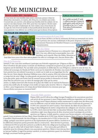 RETOUR EN IMAGES
Vie municipale
Rentrée scolaire 2023 - Inscription
Si vous venez de vous installer dans notre commune, pensez à faire les
démarches nécessaires, en mairie, afin d’inscrire vos enfants aux écoles.
Courant mai, un courrier a été adressé aux familles dont les enfants ont ou
auront 3 ans dans l’année civile 2023, pour leur inscription à l’école mater-
nelle. Pour procéder à l’admission de votre enfant, nous avons besoin de
la copie de votre livret de famille et d’un justificatif de domicile afin que
nous puissions vous délivrer un certificat ainsi que le dossier d’inscription.
Commémoration du 8 mai 1945
Sous un beau ciel bleu a eu lieu la cérémonie du 8 mai au monument aux morts
avec la présence des anciens combattants et des porte-drapeaux. Comme à
l’accoutumée l’harmonie de Montfort l’Amaury a accompagné en musique cette
commémoration.
Fête de la Pentecôte
Samedi 27 mai, vous étiez nombreux à participer aux festivités organisées par «Orgerus en fêtes».
Pour le bonheur des plus jeunes, la retraite aux flambeaux a remporté un grand succès, près de 200
lampions ont été distribués. Par une belle soirée printanière, le défilé dans les rues d’Orgerus a enjoué le cœur de tous. Au
rythme de la musique, les Bandas de Nézel, suivis par les majorettes de Houdan, tous munis de leur lampion, les enfants et
leurs parents leur ont emboité le pas pour se rendre sur le stade où un magnifique feu d’ar-
tifice fut tiré. Notre député, Monsieur Millième nous a fait la surprise d’être des nôtres pour
ce temps fort de notre village. Les plus grands ont poursuivi leur soirée sur la fête foraine
et les plus petits, après une bonne nuit de sommeil ont pu profiter le dimanche et le lundi
d’une fête très attractive avec un choix de manèges plus riche que les autres
années. Le déplacement de la fête foraine de la place des Halles sur le mail du Pré Romain a
permis d’accueillir plus de manèges et de rendre cet espace plus sécurisé. Merci à « Orgerus
en fêtes » pour l’organisation et le temps donné bénévolement à la commune pour que
chacun d’entre nous passe un moment festif !
Fêtes des Mères
Les mamans furent à l’honneur en ce dimanche 4 juin
2023. Une rose, offerte par la municipalité, leur a été
distribuée sur le marché, Place des Halles. L’émotion se
lisait dans leurs yeux et les élues ont eu plaisir à les offrir et à échanger avec chacune d’entre elles.
Nouvelle Halle sportive
Depuis 2020, nos 635 élèves du collège Georges Pompidou et les associations sportives
sont privés de leur gymnase à cause d’importantes malfaçons engendrées sur la toiture.
Face au litige ouvert depuis plusieurs années maintenant et compte tenu des désaccords
entre les différents corps de métier devant intervenir dans la réfection du gymnase, la
CCPH a été contrainte de saisir la justice. Dans l’attente des délais de procédure très
longs et dans l’obligation de mettre à disposition des collégiens une structure couverte,
la CCPH a fait le choix de faire bâtir un deuxième bâtiment. Bien entendu, une fois le
contentieux réglé, nous disposerons de deux structures pour la pratique des activités
sportives sur Orgerus. La halle sportive, comme nous l’avons nommée, a été inaugurée
samedi 3 juin en présence de Jean-Marie Tétart Président de la CCPH, Jean-Michel Verplaetse Maire d’Orgerus, Josette Jean
Conseillère Départementale, des élus d’Orgerus, des membres de la CCPH, la directrice du
collège, quelques associations sportives et des représentants de parents d’élèves, l’architecte et
les différentes entreprises parties prenantes dans la construction. Situé derrière le gymnase,
ce bâtiment de 856 m2 peut dès à présent accueillir les élèves du collège pour la pratique des
sports tels que le volley-ball, le hand-ball, le basket, etc… Il ne restera plus qu’à définir le
calendrier pour les créneaux alloués à nos associations sportives. Même si tout n’est pas fini, il
ne faut pas l’oublier, il s’agit d’un premier satisfecit, et restons optimistes quant à la résolution
du litige concernant l’ancien gymnase !
du 2 juillet au jeudi 27 août
1 collecte tous les 15 jours le
jeudi après-midi soit les 6 et
20 juillet et les 3 et 17 août.
Pour plus d’informations
www.sieed.fr
Collecte des déchets verts
 