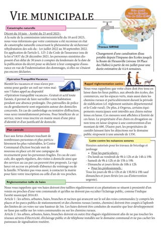 Vie municipale
Travaux SIRYAE
Changement d’une canalisation d’eau
potable depuis l’Impasse des Ecoles jusqu’à
la Route de Flexanville (niveau 18 Place
des Halles) à partir de mi-juillet pour une
durée estimative de 4 à 6 semaines.
Catastrophe naturelle
Décret du 10 juin - Arrêté du 25 avril 2023 :
A la suite de la commission interministérielle du 18 avril 2023,
nous vous informons que votre commune a été reconnue en état
de catastrophe naturelle concernant le phénomène de sécheresse/
réhydratation des sols du : 1er juillet 2022 au 30 septembre 2022.
En application de l’article L. 125-2 du Code de l’assurance issu de
la loi n°1837 du 28 décembre 2021, les personnes sinistrées dis-
posent d’un délai de 30 jours à compter du lendemain de la date de
la publication du décret pour se déclarer à leur compagnie d’assu-
rance en vue de l’indemnisation des dommages, si elles ne s’étaient
pas encore déclarées.
OpérationTranquillitéVacances
Bientôt les vacances et vous n’avez per-
sonne pour garder un oeil sur votre mai-
son ? Faites appel au dispositif
«Opération tranquillité vacances». Gratuit et actif toute
l’année, il permet de faire surveiller votre habitation
pendant une absence prolongée. Des patrouilles de police
ou de gendarmerie sont organisées autour des domiciles
concernés. En cas de cambriolage ou tentative d’effraction,
vous serez immédiatement prévenu. Pour bénéficier de ce
service, venez vous inscrire en mairie muni d’une pièce
d’identité et d’un justificatif de domicile.
Plan canicule
Face aux fortes chaleurs touchant de
nombreuses personnes et plus particu-
lièrement les plus vulnérables, le Centre
Communal d’Action Sociale met de
nouveau en place cet été une campagne de
recensement pour les personnes fragiles. En cas de cani-
cule, des appels réguliers, des visites à domicile ainsi que
des services au cas par cas peuvent être proposés. La vigi-
lance est accrue en période d’absence du voisinage ou de
la famille. N’hésitez pas vous aussi, à contacter la mairie
pour faire votre inscription ou celle d’un de vos proches.
Rappel réglementation canine
Nous vous rappelons que votre chien doit être tenu en
laisse dans les lieux publics, aux abords des écoles, des
commerces, sur les espaces verts, mais aussi dans les
chemins ruraux et particulièrement durant la période
de nidification (cf. règlement sanitaire départemental
et le Code rural). De plus, à Orgerus, certains équi-
pements municipaux sont interdits aux chiens même
tenus en laisse. Ces mesures sont affichées à l’entrée de
ces lieux. Le propriétaire d’un chien en divagation ou
non tenu en laisse s’expose à une contravention d’un
montant de 68€. D’autre part, les propriétaires de
canidés laissant faire les déjections sur le domaine
public s’exposent à une amende de 135€.
Nous vous rappelons que vos haies doivent être taillées régulièrement si ces plantations se situent à proximité d’un
voisin ou proches d’une voie communale et qu’elles ne doivent pas occulter l’éclairage public, comme l’indique
l’arrêté municipal 2016.83.
Article 1 : les arbres, arbustes, haies, branches et racines qui avancent sur le sol des voies communales (y compris les
places et les parcs publics de stationnement) et des chemins ruraux (sentes, chemins) doivent être coupés à l’aplomb
des limites de ces voies sur une hauteur de 5m. Les haies doivent être conduites de manière que leur développement
ne fasse pas saillie sur les voies communales ou sur les chemins ruraux.
Article 2 : les arbres, arbustes, haies, branches doivent en outre être élagués régulièrement afin de ne pas toucher les
réseaux aériens d’électricité, d’éclairage public et de téléphone installés sur le domaine communal et ne pas cacher les
panneaux de signalisation routière.
Réglementation taille de haies
Lutte contre les nuisances sonores
Horaires autorisés pour les travaux de bricolage et
jardinage
• Pour les particuliers :
- Du lundi au vendredi de 9h à 12h et de 14h à 19h
- Samedi de 9h à 12h et de 15h à 19h
- Dimanche et jours fériés de 10h à 12h
• Pour les professionnels :
Tous les jours de 8h à 12h et de 13h30 à 19h sauf
dimanches et jours fériés (en cas d’intervention
urgente).
Votre marché
Votre marché
tous les dimanches
tous les dimanches
Place des Halles 8h-13h
Place des Halles 8h-13h
 