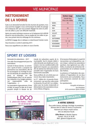 Le Petit Echo d’Orgerus - Mars 2017 - N°93 3
VIE MUNICIPALE
NETTOIEMENT
DE LA VOIRIE
Suite à une demande formulée lors des réunions de quartiers, nous
nous sommes engagés à vous communiquer les dates de passage
de la balayeuse afin que vous puissiez dégager les voies en prévi-
sion de celles-ci, pour une efficacité maximale.
Après une avarie technique survenue sur la balayeuse de la SEPUR
durant le mois de décembre, c’est au verglas de s’en mêler en jan-
vier, nous privant ainsi du nettoyage de nos caniveaux.
La SEPUR s’engage donc à rattraper ce retard durant l’année à venir.
Vous trouverez ci-contre le planning 2017.
Nous vous rappellerons ces dates en cours d’année.
Secteur rouge Secteur bleu
Grande Rue Tout le
Place des Halles Village
MARS 16 2 - 16 - 30
AVRIL 20
MAI 18 11 -18
JUIN 1 - 15
JUILLET 20 6 - 20
AOÛT 10 - 24
SEPTEMBRE 7 7 - 28
OCTOBRE 12 - 26 12 - 26
NOVEMBRE 2 2 -16
DÉCEMBRE 7 7 - 21
SPORT ET LOISIRS
LDCO5, place des Halles - 78910 Orgerus
01 34 94 63 85
A VOTRE SERVICE
Pour petits travaux, jardinage, bricolage et prestations
diverses dans le cadre du service à la personne.
Paiement par chèque emploi service.
50% de déduction fiscale
Gilles Bisson Le Moutier Orgerus
Contact : 06 45 24 78 98
Mail : gbisson72@gmail.com
NOUVEAU À ORGERUS
Demande de subventions – 2017
Une aide d’accompagnement pour les
associations.
Samedi 25 février dernier, la commis-
sion « sports et loisirs » a proposé une
permanence aux associations, afin de
les accompagner au montage du dos-
sier de demande de subvention d’Or-
gerus et échanger sur des
problématiques liées à la vie associa-
tive (rédaction d’un budget prévision-
nel, responsabilité civile de
l’organisateur, …).
Les associations orgerussiennes, d’ores
et déjà, et jusqu'à la date du 8 mars,
peuvent remplir le dossier de de-
mande de subvention auprès de la
municipalité. Seul le dossier dédié à
cette demande sera étudié par la com-
mission. Une éco conditionnalité a été
également imposée aux associations
afin de valoriser leur démarche écores-
ponsable dans l'organisation de leurs
évènements associatifs.
Nous profitons de cet article pour an-
noncer deux dates importantes :
La 3ème
édition de « la journée d’envi-
ronnement » qui aura lieu cette année
le dimanche 30 avril 2017, en collabo-
ration avec les écoles (maternelle et
élémentaire) et les associations de pa-
rents d'élèves d’Orgerus.
Et la réunion d’information le mardi 30
mai prochain, sur le dispositif du « ser-
vice civique » adressé aux associations
sportives, mais également aux collec-
tivités, en présence de la Direction Dé-
partementale de la Cohésion Sociale
des Yvelines.
La présence et l’implication des asso-
ciations à l’organisation de ces deux
événements sont souhaitables. Nous
vous remercions vivement de votre
participation.
Eco sportivement,
Evangélia de Barbeyrac,
Vice-Présidente
de la commission Sports et loisirs
 
