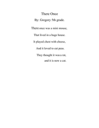 There Once
  By: Gregory 5th grade.

There once was a mini mouse,

  That lived in a huge house.

 It played chest with cheese,

    And it loved to eat peas.

    They thought it was a rat,
           and it is now a cat.
 
