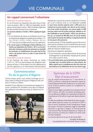VIE COMMUNALE
2
Article L610-1 du code de l’urbanisme
En cas d’infraction aux dispositions des plans locaux d’urba-
nisme, les articles L. 480-1 à L. 480-9 sont applicables, les obli-
gations mentionnées à l’article L. 480-4 s’entendant également
de celles résultant des plans locaux d’urbanisme.
Les sanctions édictées à l’article L. 480-4 s’appliquent égale-
ment :
1° En cas d’exécution de travaux ou d’utilisation du sol en mé-
connaissance des obligations imposées par les articles L. 111-
1 à L. 111-10, L. 111-15, L. 111-23, L. 115-3 et L. 131-1 à L.
131-7 ainsi que par les règlements pris pour leur application ;
2° En cas de coupes et d’abattages d’arbres effectués en in-
fraction aux dispositions de l’article L. 421-4, sur les terri-
toires des communes, parties de communes ou ensemble
de communes où l’établissement d’un plan local d’urba-
nisme a été prescrit mais où ce plan n’a pas encore été
rendu public ;
Article L480-4 du code de l’urbanisme
Le fait d’exécuter des travaux mentionnés aux articles
L. 421-1 à L. 421-5 en méconnaissance des obligations impo-
sées par les titres Ier à VII du présent livre et les règlements pris
pour leur application ou en méconnaissance des prescriptions
imposées par un permis de construire, de démolir ou d’aména-
ger ou par la décision prise sur une déclaration préalable
est puni d’une amende comprise entre 1 200 euros et un
montant qui ne peut excéder, soit, dans le cas de construc-
tion d’une surface de plancher, une somme égale à 6 000
euros par mètre carré de surface construite, démolie ou ren-
due inutilisable au sens de l’article L. 430-2, soit, dans les au-
tres cas, un montant de 300 000 euros. En cas de récidive,
outre la peine d’amende ainsi déﬁnie un emprisonnement de
six mois pourra être prononcé.
Les peines prévues à l’alinéa précédent peuvent être pronon-
cées contre les utilisateurs du sol, les bénéficiaires des travaux,
les architectes, les entrepreneurs ou autres personnes respon-
sables de l’exécution desdits travaux.
Ces peines sont également applicables :
1. En cas d’inexécution, dans les délais prescrits, de tous travaux
d’aménagement ou de démolition imposés par les autorisa-
tions visées au premier alinéa ;
2. En cas d’inobservation, par les bénéﬁciaires d’autorisations
accordées pour une durée limitée ou à titre précaire, des
délais impartis pour le rétablissement des lieux dans leur
état antérieur ou la réaffectation du sol à son ancien usage.
Commémoration
ﬁn de la guerre d’Algérie
Comme chaque année, nous rendons hommage aux vic-
times civiles et militaires de la guerre d’Algérie et des com-
bats en Tunisie et au Maroc.
Vendredi 19 mars, Monsieur le maire était accompagné d’un
ancien combattant M. Lemaesle et tous deux ont déposé
deux gerbes au monument aux morts, en mémoire aux vic-
times.
Un rappel concernant l’urbanisme
Gymnase de la CCPH
Etat d’avancement
Lors du conseil communautaire du 11 mars dernier, la
CCPH a confirmé sa demande de subvention auprès du
Conseil Départemental des Yvelines pour la construction
d’une structure sportive couverte en complément du
gymnase existant.
Cette structure légère composée d’une ossature bois de
800 m² environ, doit offrir une solution de pratique spor-
tive aux élèves du collège et aux associations locales très
impactées par la fermeture du gymnase depuis plusieurs
mois.
En effet, les problèmes d’étanchéité de la toiture du gym-
nase relevés après les travaux ont contraint la CCPH à
faire un recourt contentieux contre l’entreprise en charge
des travaux. Une fois le contentieux réglé et l’étanchéité
retrouvée au gymnase à Orgerus, la Communauté de
Communes du Pays Houdanais disposera sur Orgerus de
deux structures couvertes pour desservir le centre ouest
du Pays Houdanais.
La structure devrait voir le jour fin de l’année 2021.
Evangélia de Barbeyrac
vice-présidente de la commission Sports et Loisirs
 