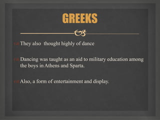  They also thought highly of dance
 Dancing was taught as an aid to military education among
the boys inAthens and Sparta.
Also, a form of entertainment and display.
GREEKS

 