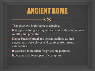  They give less importance to dancing.
 It stopped valuing such qualities in art as the nation grew
wealthy and powerful.
 Dance became brutal and sensationalized as their
entertainers were slaves and captives from many
nationalities.
 It was used more often for gruesome purposes.
 It became an integral part of corruption
ANCIENT ROME

 