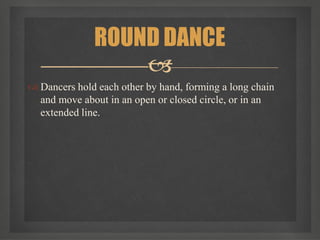  Dancers hold each other by hand, forming a long chain
and move about in an open or closed circle, or in an
extended line.
ROUND DANCE

 