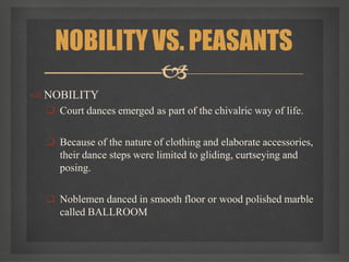  NOBILITY
 Court dances emerged as part of the chivalric way of life.
 Because of the nature of clothing and elaborate accessories,
their dance steps were limited to gliding, curtseying and
posing.
 Noblemen danced in smooth floor or wood polished marble
called BALLROOM
NOBILITY VS. PEASANTS

 