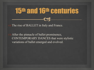  The rise of BALLET in Italy and France.
 After the pinnacle of ballet prominence,
CONTEMPORARY DANCES that were stylistic
variations of ballet emerged and evolved.
15th and 16th centuries

 