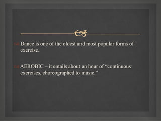 
 Dance is one of the oldest and most popular forms of
exercise.
AEROBIC – it entails about an hour of “continuous
exercises, choreographed to music.”
 