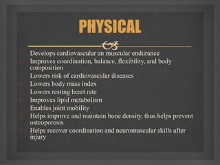 
1. Develops cardiovascular an muscular endurance
2. Improves coordination, balance, flexibility, and body
composition
3. Lowers risk of cardiovascular diseases
4. Lowers body mass index
5. Lowers resting heart rate
6. Improves lipid metabolism
7. Enables joint mobility
8. Helps improve and maintain bone density, thus helps prevent
osteoporosis
9. Helps recover coordination and neuromuscular skills after
injury
PHYSICAL
 