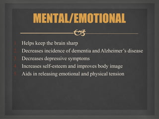 1. Helps keep the brain sharp
2. Decreases incidence of dementia andAlzheimer’s disease
3. Decreases depressive symptoms
4. Increases self-esteem and improves body image
5. Aids in releasing emotional and physical tension
MENTAL/EMOTIONAL

 