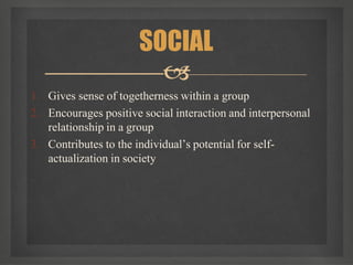 1. Gives sense of togetherness within a group
2. Encourages positive social interaction and interpersonal
relationship in a group
3. Contributes to the individual’s potential for self-
actualization in society
SOCIAL

 