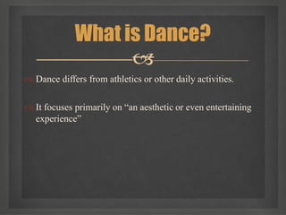  Dance differs from athletics or other daily activities.
 It focuses primarily on “an aesthetic or even entertaining
experience”
What is Dance?

 
