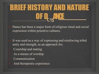  Dance has been a major form of religious ritual and social
expression within primitive cultures.
 It was used as a way of expressing and reinforcing tribal
unity and strength, as an approach for;
1. Courtship and mating
2. As a means of worship
3. Communication
4. And therapeutic experience
BRIEF HISTORY AND NATURE
OF DANCE
 