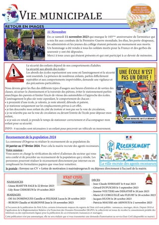 11 Novembre
11 Novembre
En ce samedi 11 novembre 2023
11 novembre 2023 qui marque le 105ème
anniversaire de l’armistice qui
a mis fin aux combats de la Première Guerre mondiale, les élus, les porte-drapeaux,
les administrés et les jeunes du collège étaient présents au monument aux morts.
Un hommage a été rendu à tous les soldats morts pour la France et des gerbes du
souvenir y ont été déposées.
Merci à tous ceux qui étaient présents et qui ont participé à ce devoir de mémoire.
RETOUR EN IMAGES
Vie municipale
Votre marché
Votre marché
tous les dimanches
tous les dimanches
Place des Halles 8h-13h
Place des Halles 8h-13h
DÉCÈS
DÉCÈS
- Jean-Claude EHRHART le 8 mai 2023
- Jean-Claude EHRHART le 8 mai 2023
- Gérard DUPUICHS le 5 septembre 2023
- Gérard DUPUICHS le 5 septembre 2023
- Jeanine VOUTERS née DERATHÉ le 20 juin 2023
- Jeanine VOUTERS née DERATHÉ le 20 juin 2023
- Marie LE CORGUILLÉ née FLEURY le 26 octobre 2023
- Marie LE CORGUILLÉ née FLEURY le 26 octobre 2023
- Jacques HUON le 28 octobre 2023
- Jacques HUON le 28 octobre 2023
- Patricia MAUSSE née ARNOUX le 2 novembre 2023
- Patricia MAUSSE née ARNOUX le 2 novembre 2023
A l’occasion de la publication du Petit Echo, certains évènements majeurs du registre de l’état civil sont publiés : naissances, mariages, décès. Depuis 2018 et
l’application de la Réglementation Relative à la Protection des Données Personnelles (RGPD), la collectivité est tenue de récolter le consentement préable des
intéréssés ou des représentants légaux pour la publication de ces évènements (naissances et mariages).
Cette publication n’est pas automatique, elle ne sera réalisée que si vous transmettez une demande d’autorisation au service Etat-Civil (disponible en mairie).
ETAT CIVIL
ETAT CIVIL
NAISSANCES
NAISSANCES
- Léana MARTYR-FALE le 22 février 2023
- Léana MARTYR-FALE le 22 février 2023
- Lily-Rose CHHOEUN le 19 octobre 2023
- Lily-Rose CHHOEUN le 19 octobre 2023
MARIAGES
MARIAGES
- DE SA DOMINGUES Camille et FELISIAK Lucas le 28 octobre 2023
- DE SA DOMINGUES Camille et FELISIAK Lucas le 28 octobre 2023
- BURON Claudie et MARONNE Jean le 18 novembre 2023
- BURON Claudie et MARONNE Jean le 18 novembre 2023
Recensement de la population 2024
Recensement de la population 2024
La commune d’Orgerus va réaliser le recensement de sa population du
18 janvier au 17 février 2024
18 janvier au 17 février 2024. Pour cela la mairie recrute des agents recenseurs.
Votre mission
Votre mission :
:
Vous aurez en charge la vérification du relevé d’adresses du secteur qui vous
sera confié et de procéder au recensement de la population qui y réside. Les
personnes pourront réaliser le recensement directement par internet ou en
remplissant les formulaires papiers que vous leur remettrez.
Je postule
Je postule :
: Envoyez un CV + Lettre de motivation à mairie@orgerus.fr ou déposez directement à l’accueil de la mairie.
Envoyez un CV + Lettre de motivation à mairie@orgerus.fr ou déposez directement à l’accueil de la mairie.
La ville recrute des agents recenseurs
La ville recrute des agents recenseurs
La sécurité des enfants dépend de nos comportements d’adultes.
La sécurité aux abords des écoles :
Les abords des écoles représentent une zone où l’aménagement et la sécurité
sont essentiels. La présence de nombreux enfants, parfois difficilement
repérables et aux comportements imprévisibles, demande une vigilance et
des précautions particulières.
Nous devons gérer les flux des différents types d’usagers aux heures d’entrées et de sorties des
classes, sécuriser le cheminement et la traversée des piètons, éviter le stationnement parfois
anarchique des parents et limiter l’excès de vitesse des automobiles à l’approche des écoles.
L’aménagement le plus sûr reste cependant, le comportement de chacun :
• à proximité d’une école, je ralentis, je reste attentif, détendu et patient,
• je stationne uniquement sur les emplacements prévus à cet effet,
• je fais descendre mon enfant du côté du trottoir et non pas sur la voie de circulation,
• je ne m’arrête pas sur la voie de circulation ou devant l’entrée de l’école pour déposer mon
enfant,
• si je suis en retard, je prends le temps de stationner correctement et d’accompagner mon
enfant pour sa sécurité.
INFO : 4 secondes sont nécessaires à un enfant pour percevoir un véhicule en mouvement.
 