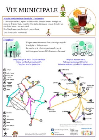 Vie municipale
Marché hebdomadaire dimanche 17 décembre
Marché hebdomadaire dimanche 17 décembre
La municipalité et « Orgerus en fêtes » vous convient à venir partager un
moment de convivialité avant les fêtes de fin d’année en venant déguster un
vin chaud ou un chocolat chaud.
Des friandises seront distribuées aux enfants.
Vous êtes tous les bienvenus !
Se déplacer
Se déplacer
L’urgence environnementale et climatique appelle
L’urgence environnementale et climatique appelle
à se déplacer différemment.
à se déplacer différemment.
La marche et le vélo font partie des leviers à
La marche et le vélo font partie des leviers à
actionner pour les mobilités de courtes distances.
actionner pour les mobilités de courtes distances.
Extrait du Mini Journal OCEB
Temps de trajet en mn:ss calculé sur 4km/h
Calcul sur 5km/h, retrancher 20%
Calcul sur 3km/h, ajouter 30%
Temps de trajet en mn:ss
Vélo avec assistance (18 km/h)
Vélo sans assistance (10 km/h), ajouter 80%
 