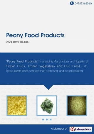 09953364360
A Member of
Peony Food Products
www.peonyfoods.com
Frozen Fruits Frozen Vegetables Fruit Pulps Caramel Nuts Butterscotch Nut Alphanso Mango
Slices Sapota Slices Fresh Strawberry Canned Banana Pineapple Slices Frozen Fruits Frozen
Vegetables Fruit Pulps Caramel Nuts Butterscotch Nut Alphanso Mango Slices Sapota
Slices Fresh Strawberry Canned Banana Pineapple Slices Frozen Fruits Frozen Vegetables Fruit
Pulps Caramel Nuts Butterscotch Nut Alphanso Mango Slices Sapota Slices Fresh
Strawberry Canned Banana Pineapple Slices Frozen Fruits Frozen Vegetables Fruit
Pulps Caramel Nuts Butterscotch Nut Alphanso Mango Slices Sapota Slices Fresh
Strawberry Canned Banana Pineapple Slices Frozen Fruits Frozen Vegetables Fruit
Pulps Caramel Nuts Butterscotch Nut Alphanso Mango Slices Sapota Slices Fresh
Strawberry Canned Banana Pineapple Slices Frozen Fruits Frozen Vegetables Fruit
Pulps Caramel Nuts Butterscotch Nut Alphanso Mango Slices Sapota Slices Fresh
Strawberry Canned Banana Pineapple Slices Frozen Fruits Frozen Vegetables Fruit
Pulps Caramel Nuts Butterscotch Nut Alphanso Mango Slices Sapota Slices Fresh
Strawberry Canned Banana Pineapple Slices Frozen Fruits Frozen Vegetables Fruit
Pulps Caramel Nuts Butterscotch Nut Alphanso Mango Slices Sapota Slices Fresh
Strawberry Canned Banana Pineapple Slices Frozen Fruits Frozen Vegetables Fruit
Pulps Caramel Nuts Butterscotch Nut Alphanso Mango Slices Sapota Slices Fresh
Strawberry Canned Banana Pineapple Slices Frozen Fruits Frozen Vegetables Fruit
Pulps Caramel Nuts Butterscotch Nut Alphanso Mango Slices Sapota Slices Fresh
"Peony Food Products" is a leading Manufacturer and Supplier of
Frozen Fruits, Frozen Vegetables and Fruit Pulps, etc.
These frozen foods cost less than fresh food, and it can be stored.
 
