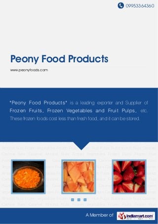 09953364360
A Member of
Peony Food Products
www.peonyfoods.com
Frozen Vegetables Frozen Fruits Frozen Fruit Pulps Butterscotch Nuts Caramel Cashew
Bars Caramel Almond Nuts Frozen Vegetables Frozen Fruits Frozen Fruit Pulps Butterscotch
Nuts Caramel Cashew Bars Caramel Almond Nuts Frozen Vegetables Frozen Fruits Frozen Fruit
Pulps Butterscotch Nuts Caramel Cashew Bars Caramel Almond Nuts Frozen
Vegetables Frozen Fruits Frozen Fruit Pulps Butterscotch Nuts Caramel Cashew Bars Caramel
Almond Nuts Frozen Vegetables Frozen Fruits Frozen Fruit Pulps Butterscotch Nuts Caramel
Cashew Bars Caramel Almond Nuts Frozen Vegetables Frozen Fruits Frozen Fruit
Pulps Butterscotch Nuts Caramel Cashew Bars Caramel Almond Nuts Frozen
Vegetables Frozen Fruits Frozen Fruit Pulps Butterscotch Nuts Caramel Cashew Bars Caramel
Almond Nuts Frozen Vegetables Frozen Fruits Frozen Fruit Pulps Butterscotch Nuts Caramel
Cashew Bars Caramel Almond Nuts Frozen Vegetables Frozen Fruits Frozen Fruit
Pulps Butterscotch Nuts Caramel Cashew Bars Caramel Almond Nuts Frozen
Vegetables Frozen Fruits Frozen Fruit Pulps Butterscotch Nuts Caramel Cashew Bars Caramel
Almond Nuts Frozen Vegetables Frozen Fruits Frozen Fruit Pulps Butterscotch Nuts Caramel
Cashew Bars Caramel Almond Nuts Frozen Vegetables Frozen Fruits Frozen Fruit
Pulps Butterscotch Nuts Caramel Cashew Bars Caramel Almond Nuts Frozen
Vegetables Frozen Fruits Frozen Fruit Pulps Butterscotch Nuts Caramel Cashew Bars Caramel
Almond Nuts Frozen Vegetables Frozen Fruits Frozen Fruit Pulps Butterscotch Nuts Caramel
Cashew Bars Caramel Almond Nuts Frozen Vegetables Frozen Fruits Frozen Fruit
"Peony Food Products" is a leading exporter and Supplier of
Frozen Fruits, Frozen Vegetables and Fruit Pulps, etc.
These frozen foods cost less than fresh food, and it can be stored.
 