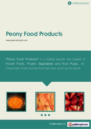 09953364360
A Member of
Peony Food Products
www.peonyfoods.com
Frozen Vegetables Frozen Fruits Frozen Fruit Pulps Butterscotch Nuts Caramel Cashew
Bars Caramel Almond Nuts Frozen Vegetables Frozen Fruits Frozen Fruit Pulps Butterscotch
Nuts Caramel Cashew Bars Caramel Almond Nuts Frozen Vegetables Frozen Fruits Frozen Fruit
Pulps Butterscotch Nuts Caramel Cashew Bars Caramel Almond Nuts Frozen
Vegetables Frozen Fruits Frozen Fruit Pulps Butterscotch Nuts Caramel Cashew Bars Caramel
Almond Nuts Frozen Vegetables Frozen Fruits Frozen Fruit Pulps Butterscotch Nuts Caramel
Cashew Bars Caramel Almond Nuts Frozen Vegetables Frozen Fruits Frozen Fruit
Pulps Butterscotch Nuts Caramel Cashew Bars Caramel Almond Nuts Frozen
Vegetables Frozen Fruits Frozen Fruit Pulps Butterscotch Nuts Caramel Cashew Bars Caramel
Almond Nuts Frozen Vegetables Frozen Fruits Frozen Fruit Pulps Butterscotch Nuts Caramel
Cashew Bars Caramel Almond Nuts Frozen Vegetables Frozen Fruits Frozen Fruit
Pulps Butterscotch Nuts Caramel Cashew Bars Caramel Almond Nuts Frozen
Vegetables Frozen Fruits Frozen Fruit Pulps Butterscotch Nuts Caramel Cashew Bars Caramel
Almond Nuts Frozen Vegetables Frozen Fruits Frozen Fruit Pulps Butterscotch Nuts Caramel
Cashew Bars Caramel Almond Nuts Frozen Vegetables Frozen Fruits Frozen Fruit
Pulps Butterscotch Nuts Caramel Cashew Bars Caramel Almond Nuts Frozen
Vegetables Frozen Fruits Frozen Fruit Pulps Butterscotch Nuts Caramel Cashew Bars Caramel
Almond Nuts Frozen Vegetables Frozen Fruits Frozen Fruit Pulps Butterscotch Nuts Caramel
Cashew Bars Caramel Almond Nuts Frozen Vegetables Frozen Fruits Frozen Fruit
"Peony Food Products" is a leading exporter and Supplier of
Frozen Fruits, Frozen Vegetables and Fruit Pulps, etc.
These frozen foods cost less than fresh food, and it can be stored.
 