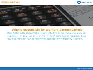 Many States in the United States recognize the PEO as the employer of work site
employees for purposes of providing workers' compensation coverage. Laws
regarding the use of PEOs or employment agencies vary from country to country.
Who is responsible for workers' compensation?
www.staﬀvirtual.com
PEO PHILIPPINES STAFFVIRTUALSV
 