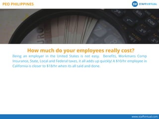 Being an employer in the United States is not easy. Beneﬁts, Workmans Comp
Insurance, State, Local and Federal taxes, it all adds up quickly! A $10/hr employee in
California is closer to $18/hr when its all said and done.
How much do your employees really cost?
www.staﬀvirtual.com
PEO PHILIPPINES STAFFVIRTUALSV
 