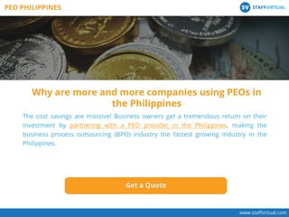 The cost savings are massive! Business owners get a tremendous return on their
investment by partnering with a PEO provider in the Philippines, making the
business process outsourcing (BPO) industry the fastest growing industry in the
Philippines.
Get a Quote
Why are more and more companies using PEOs in
the Philippines
www.staﬀvirtual.com
PEO PHILIPPINES STAFFVIRTUALSV
 