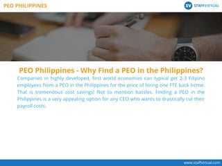 www.staﬀvirtual.com
Companies in highly developed, ﬁrst world economies can typical get 2-3 Filipino
employees from a PEO in the Philippines for the price of hiring one FTE back home.
That is tremendous cost savings! Not to mention hassles. Finding a PEO in the
Philippines is a very appealing option for any CEO who wants to drastically cut their
payroll costs.
PEO PHILIPPINES STAFFVIRTUALSV
PEO Philippines - Why Find a PEO in the Philippines?
 