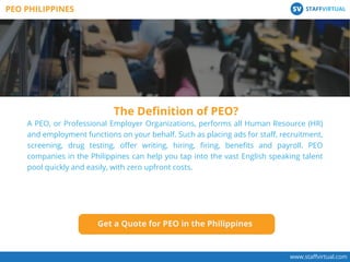 www.staﬀvirtual.com
A PEO, or Professional Employer Organizations, performs all Human Resource (HR)
and employment functions on your behalf. Such as placing ads for staﬀ, recruitment,
screening, drug testing, oﬀer writing, hiring, ﬁring, beneﬁts and payroll. PEO
companies in the Philippines can help you tap into the vast English speaking talent
pool quickly and easily, with zero upfront costs.
The Deﬁnition of PEO?
PEO PHILIPPINES STAFFVIRTUALSV
Get a Quote for PEO in the Philippines
 