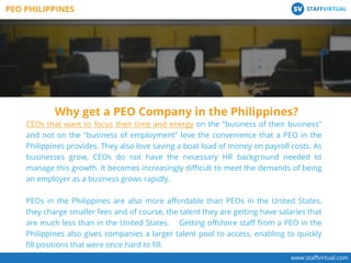 www.staﬀvirtual.com
CEOs that want to focus their time and energy on the "business of their business"
and not on the "business of employment" love the convenience that a PEO in the
Philippines provides. They also love saving a boat load of money on payroll costs. As
businesses grow, CEOs do not have the necessary HR background needed to
manage this growth. It becomes increasingly diﬃcult to meet the demands of being
an employer as a business grows rapidly.
PEOs in the Philippines are also more aﬀordable than PEOs in the United States,
they charge smaller fees and of course, the talent they are getting have salaries that
are much less than in the United States. Getting oﬀshore staﬀ from a PEO in the
Philippines also gives companies a larger talent pool to access, enabling to quickly
ﬁll positions that were once hard to ﬁll.
Why get a PEO Company in the Philippines?
PEO PHILIPPINES STAFFVIRTUALSV
 