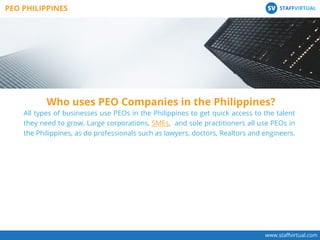 www.staﬀvirtual.com
All types of businesses use PEOs in the Philippines to get quick access to the talent
they need to grow. Large corporations, SMEs, and sole practitioners all use PEOs in
the Philippines, as do professionals such as lawyers, doctors, Realtors and engineers.
Who uses PEO Companies in the Philippines?
PEO PHILIPPINES STAFFVIRTUALSV
 